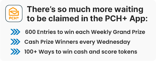 There's so much more waiting to be claimed in the PCH+ App: 6OO Entries to win each Weekly Grand Prize - Cash Prize Winners every Wednesday - 1OO+ Ways to win cash and score tokens
